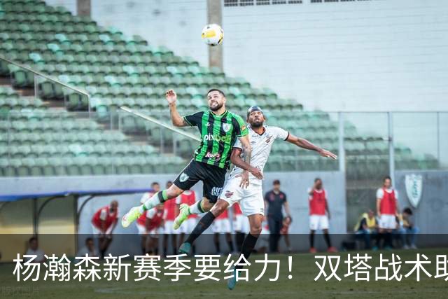 杨瀚森新赛季要给力！双塔战术助力他腾飞！